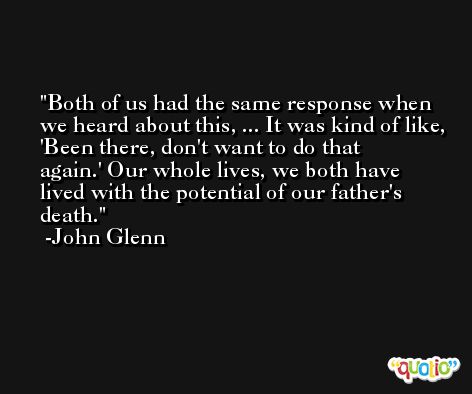 Both of us had the same response when we heard about this, ... It was kind of like, 'Been there, don't want to do that again.' Our whole lives, we both have lived with the potential of our father's death. -John Glenn