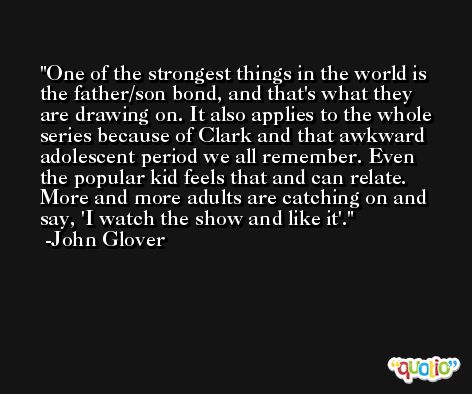 One of the strongest things in the world is the father/son bond, and that's what they are drawing on. It also applies to the whole series because of Clark and that awkward adolescent period we all remember. Even the popular kid feels that and can relate. More and more adults are catching on and say, 'I watch the show and like it'. -John Glover