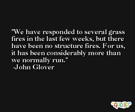 We have responded to several grass fires in the last few weeks, but there have been no structure fires. For us, it has been considerably more than we normally run. -John Glover