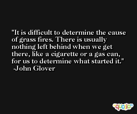 It is difficult to determine the cause of grass fires. There is usually nothing left behind when we get there, like a cigarette or a gas can, for us to determine what started it. -John Glover
