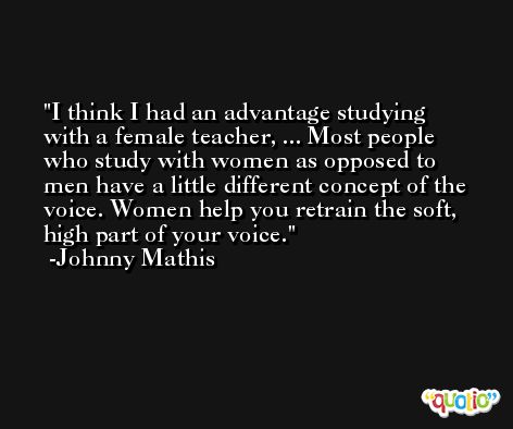 I think I had an advantage studying with a female teacher, ... Most people who study with women as opposed to men have a little different concept of the voice. Women help you retrain the soft, high part of your voice. -Johnny Mathis