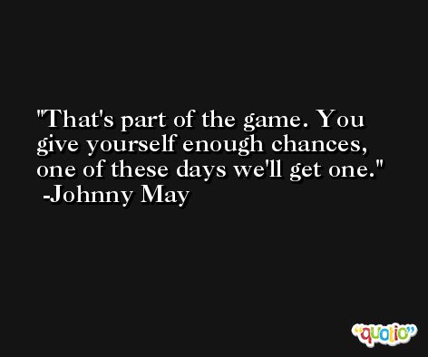 That's part of the game. You give yourself enough chances, one of these days we'll get one. -Johnny May