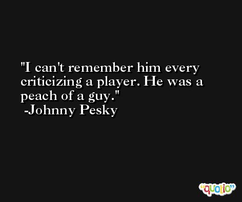 I can't remember him every criticizing a player. He was a peach of a guy. -Johnny Pesky