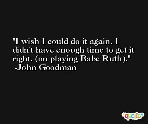 I wish I could do it again. I didn't have enough time to get it right. (on playing Babe Ruth). -John Goodman