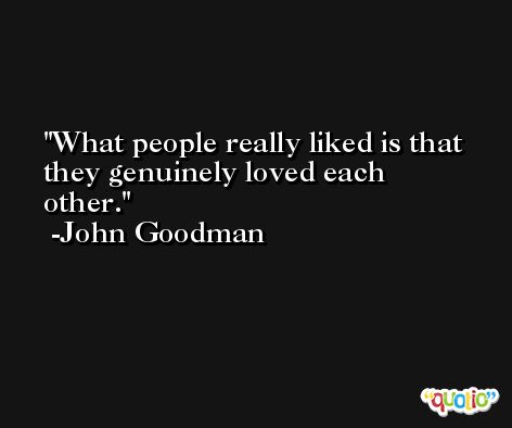 What people really liked is that they genuinely loved each other. -John Goodman