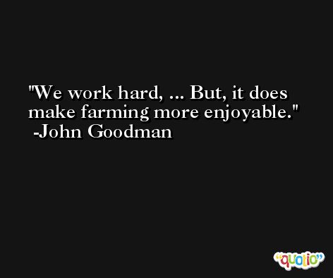 We work hard, ... But, it does make farming more enjoyable. -John Goodman