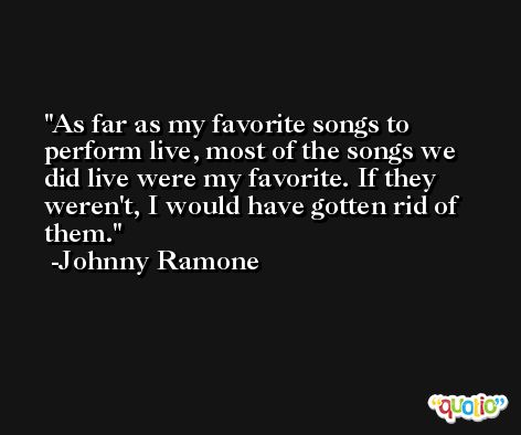 As far as my favorite songs to perform live, most of the songs we did live were my favorite. If they weren't, I would have gotten rid of them. -Johnny Ramone