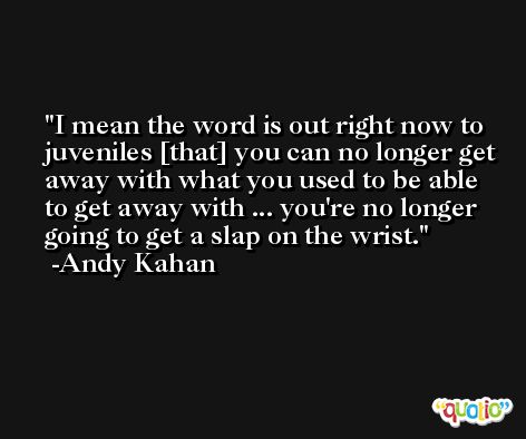 I mean the word is out right now to juveniles [that] you can no longer get away with what you used to be able to get away with ... you're no longer going to get a slap on the wrist. -Andy Kahan