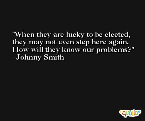 When they are lucky to be elected, they may not even step here again. How will they know our problems? -Johnny Smith