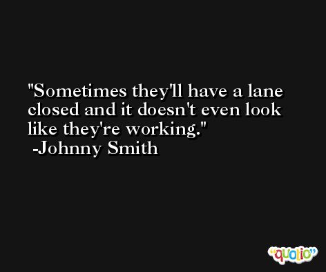 Sometimes they'll have a lane closed and it doesn't even look like they're working. -Johnny Smith