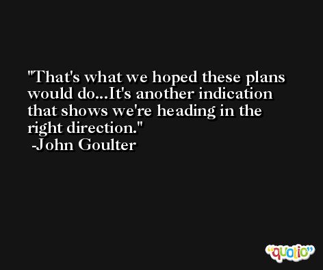 That's what we hoped these plans would do...It's another indication that shows we're heading in the right direction. -John Goulter