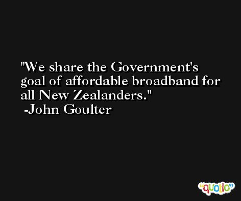 We share the Government's goal of affordable broadband for all New Zealanders. -John Goulter