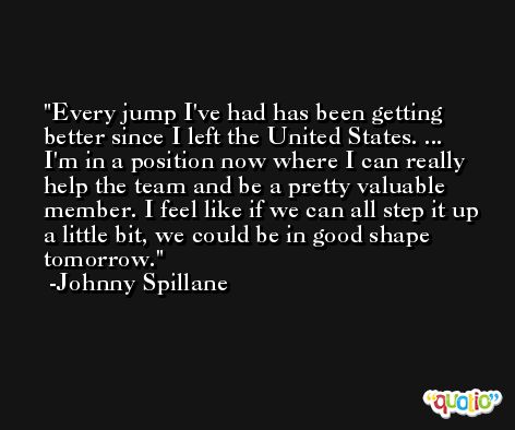 Every jump I've had has been getting better since I left the United States. ... I'm in a position now where I can really help the team and be a pretty valuable member. I feel like if we can all step it up a little bit, we could be in good shape tomorrow. -Johnny Spillane
