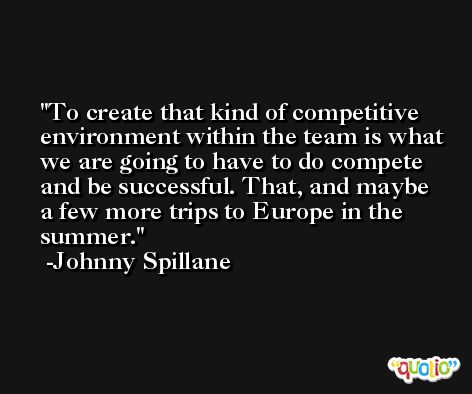 To create that kind of competitive environment within the team is what we are going to have to do compete and be successful. That, and maybe a few more trips to Europe in the summer. -Johnny Spillane