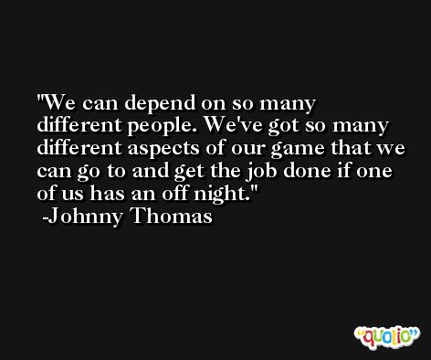 We can depend on so many different people. We've got so many different aspects of our game that we can go to and get the job done if one of us has an off night. -Johnny Thomas