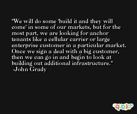 We will do some 'build it and they will come' in some of our markets, but for the most part, we are looking for anchor tenants like a cellular carrier or large enterprise customer in a particular market. Once we sign a deal with a big customer, then we can go in and begin to look at building out additional infrastructure. -John Grady