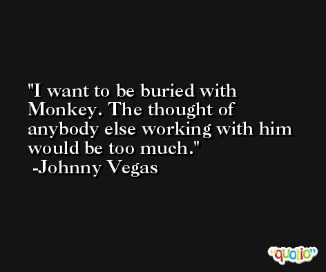 I want to be buried with Monkey. The thought of anybody else working with him would be too much. -Johnny Vegas