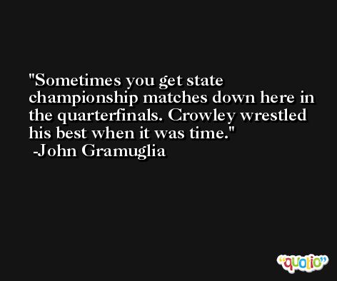 Sometimes you get state championship matches down here in the quarterfinals. Crowley wrestled his best when it was time. -John Gramuglia