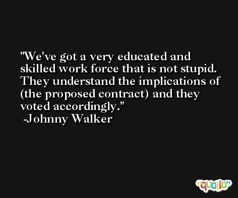 We've got a very educated and skilled work force that is not stupid. They understand the implications of (the proposed contract) and they voted accordingly. -Johnny Walker