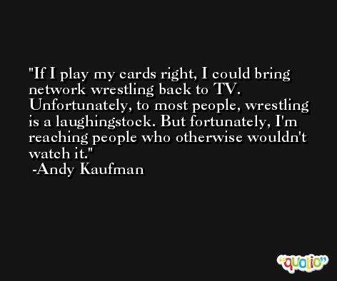 If I play my cards right, I could bring network wrestling back to TV. Unfortunately, to most people, wrestling is a laughingstock. But fortunately, I'm reaching people who otherwise wouldn't watch it. -Andy Kaufman