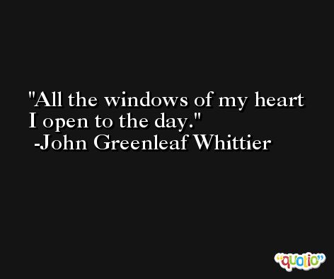 All the windows of my heart I open to the day. -John Greenleaf Whittier