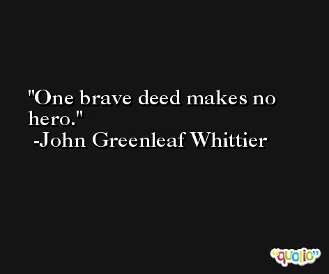 One brave deed makes no hero. -John Greenleaf Whittier