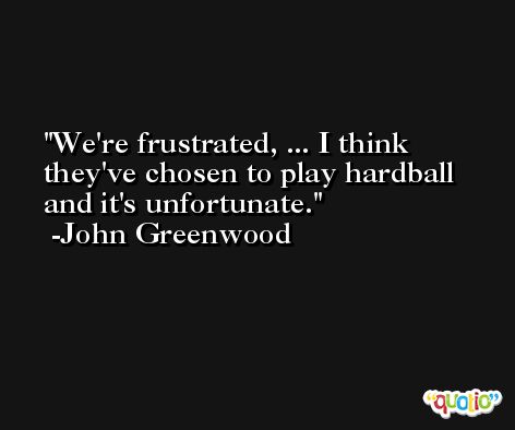 We're frustrated, ... I think they've chosen to play hardball and it's unfortunate. -John Greenwood