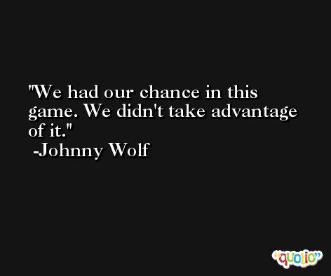 We had our chance in this game. We didn't take advantage of it. -Johnny Wolf