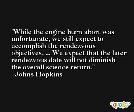 While the engine burn abort was unfortunate, we still expect to accomplish the rendezvous objectives, ... We expect that the later rendezvous date will not diminish the overall science return. -Johns Hopkins