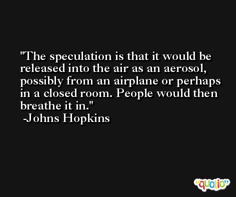 The speculation is that it would be released into the air as an aerosol, possibly from an airplane or perhaps in a closed room. People would then breathe it in. -Johns Hopkins
