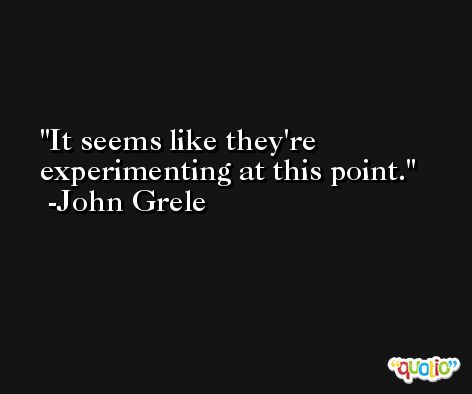 It seems like they're experimenting at this point. -John Grele