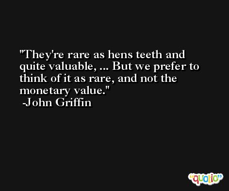 They're rare as hens teeth and quite valuable, ... But we prefer to think of it as rare, and not the monetary value. -John Griffin
