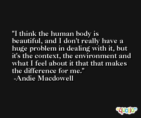 I think the human body is beautiful, and I don't really have a huge problem in dealing with it, but it's the context, the environment and what I feel about it that that makes the difference for me. -Andie Macdowell