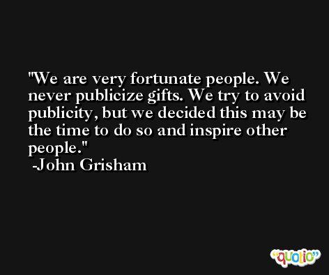 We are very fortunate people. We never publicize gifts. We try to avoid publicity, but we decided this may be the time to do so and inspire other people. -John Grisham