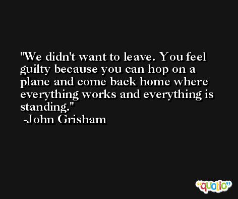 We didn't want to leave. You feel guilty because you can hop on a plane and come back home where everything works and everything is standing. -John Grisham