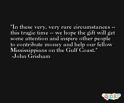 In these very, very rare circumstances -- this tragic time -- we hope the gift will get some attention and inspire other people to contribute money and help our fellow Mississippians on the Gulf Coast. -John Grisham