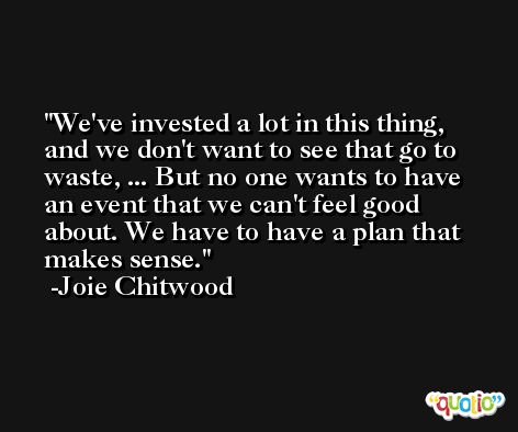 We've invested a lot in this thing, and we don't want to see that go to waste, ... But no one wants to have an event that we can't feel good about. We have to have a plan that makes sense. -Joie Chitwood