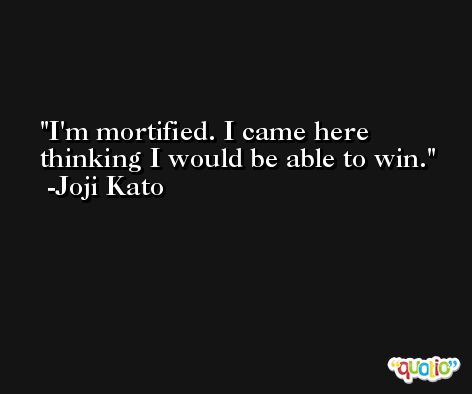 I'm mortified. I came here thinking I would be able to win. -Joji Kato