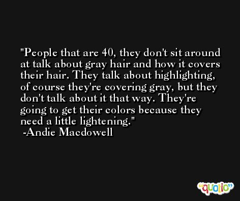 People that are 40, they don't sit around at talk about gray hair and how it covers their hair. They talk about highlighting, of course they're covering gray, but they don't talk about it that way. They're going to get their colors because they need a little lightening. -Andie Macdowell