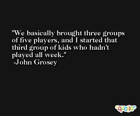 We basically brought three groups of five players, and I started that third group of kids who hadn't played all week. -John Grosey