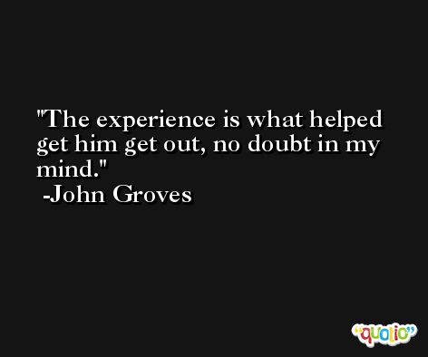 The experience is what helped get him get out, no doubt in my mind. -John Groves
