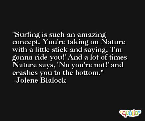 Surfing is such an amazing concept. You're taking on Nature with a little stick and saying, 'I'm gonna ride you!' And a lot of times Nature says, 'No you're not!' and crashes you to the bottom. -Jolene Blalock