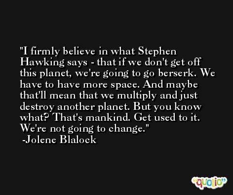 I firmly believe in what Stephen Hawking says - that if we don't get off this planet, we're going to go berserk. We have to have more space. And maybe that'll mean that we multiply and just destroy another planet. But you know what? That's mankind. Get used to it. We're not going to change. -Jolene Blalock
