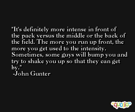 It's definitely more intense in front of the pack versus the middle or the back of the field. The more you run up front, the more you get used to the intensity. Sometimes, some guys will bump you and try to shake you up so that they can get by. -John Gunter