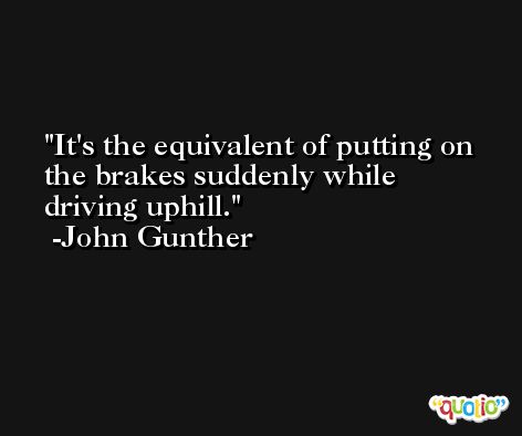 It's the equivalent of putting on the brakes suddenly while driving uphill. -John Gunther