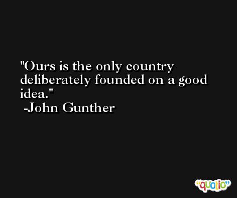 Ours is the only country deliberately founded on a good idea. -John Gunther