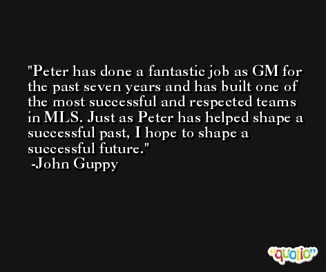 Peter has done a fantastic job as GM for the past seven years and has built one of the most successful and respected teams in MLS. Just as Peter has helped shape a successful past, I hope to shape a successful future. -John Guppy