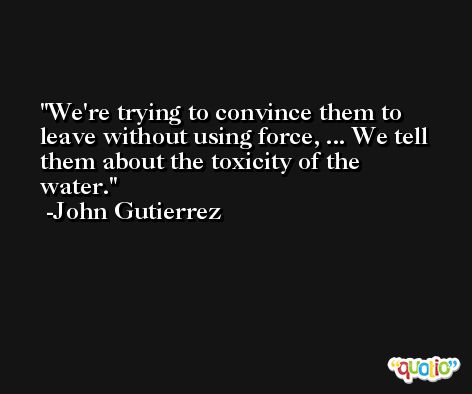We're trying to convince them to leave without using force, ... We tell them about the toxicity of the water. -John Gutierrez