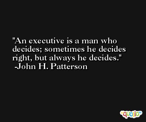 An executive is a man who decides; sometimes he decides right, but always he decides. -John H. Patterson