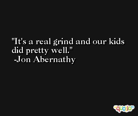 It's a real grind and our kids did pretty well. -Jon Abernathy